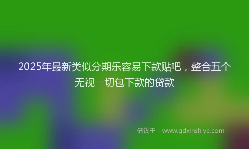 2025年最新类似分期乐容易下款贴吧，整合五个无视一切包下款的贷款