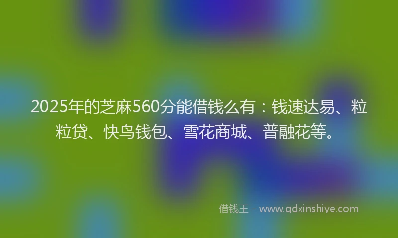 2025年的芝麻560分能借钱么有：钱速达易、粒粒贷、快鸟钱包、雪花商城、普融花等。