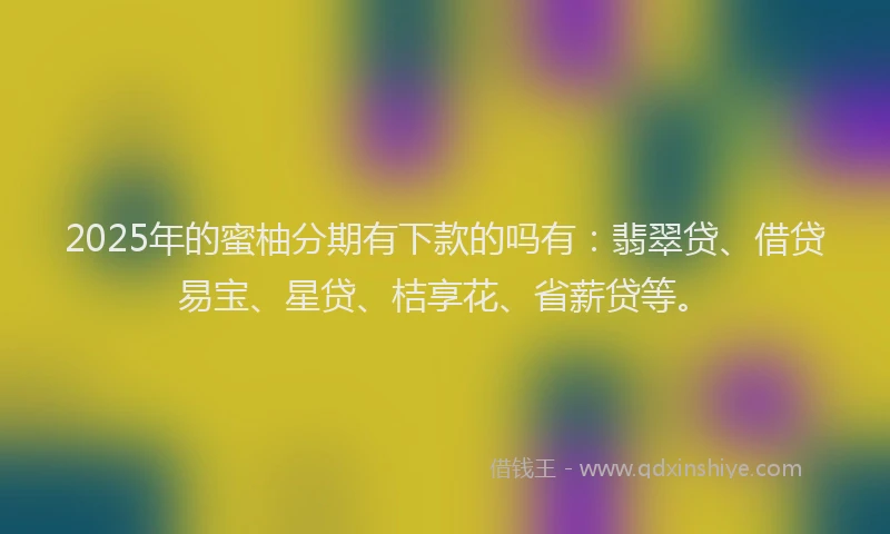 2025年的蜜柚分期有下款的吗有：翡翠贷、借贷易宝、星贷、桔享花、省薪贷等。