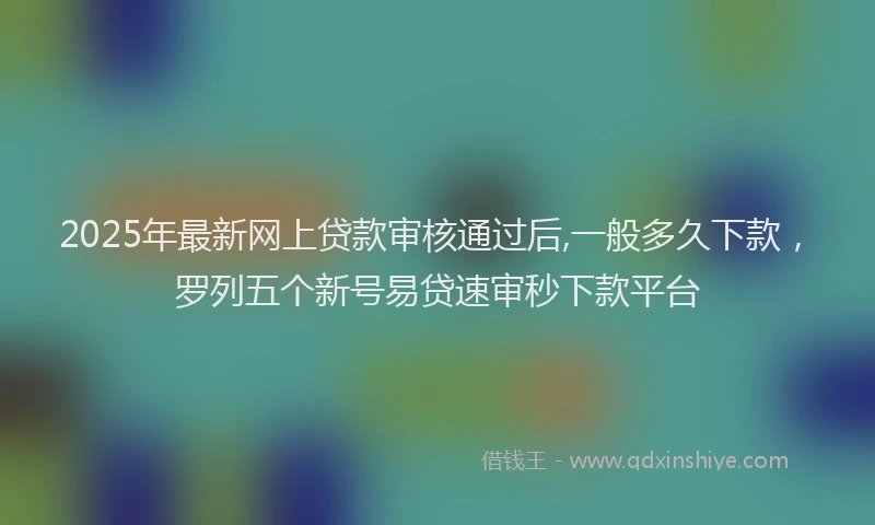 2025年最新网上贷款审核通过后,一般多久下款，罗列五个新号易贷速审秒下款平台