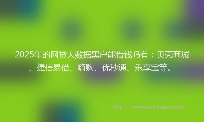 2025年的网贷大数据黑户能借钱吗有：贝壳商城、捷信易借、嗨购、优秒通、乐享宝等。