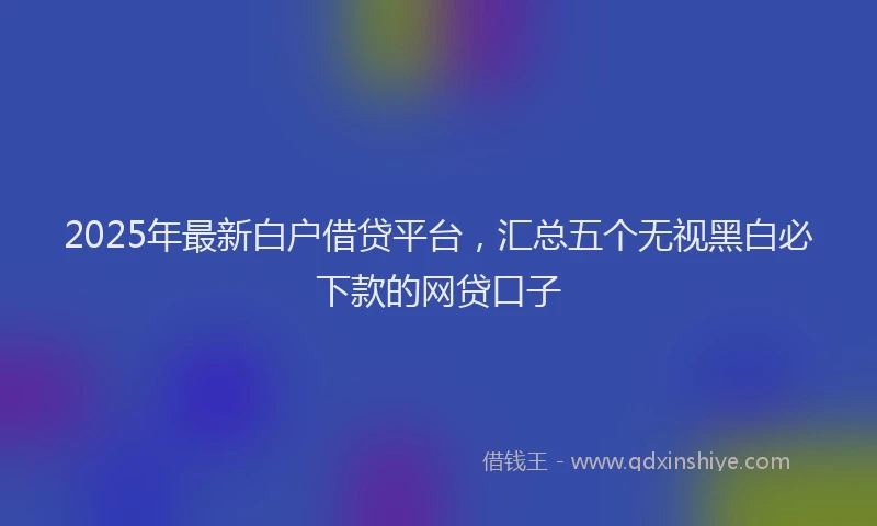2025年最新白户借贷平台，汇总五个无视黑白必下款的网贷口子