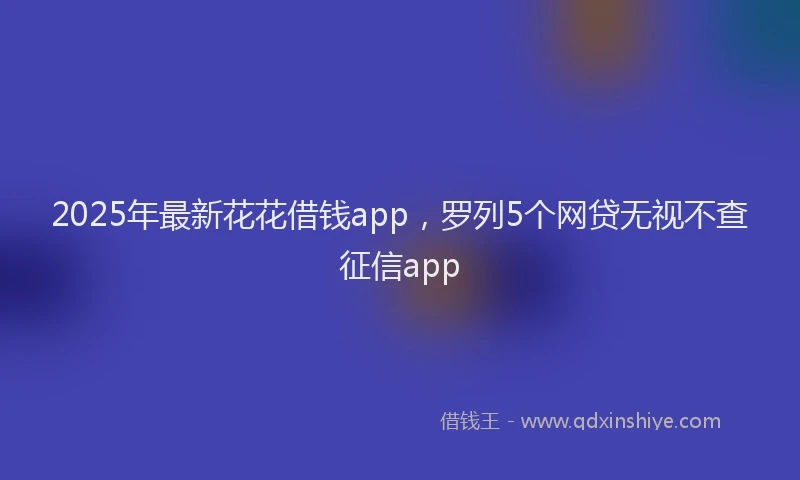 2025年最新花花借钱app，罗列5个网贷无视不查征信app