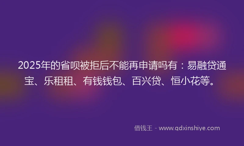 2025年的省呗被拒后不能再申请吗有：易融贷通宝、乐租租、有钱钱包、百兴贷、恒小花等。