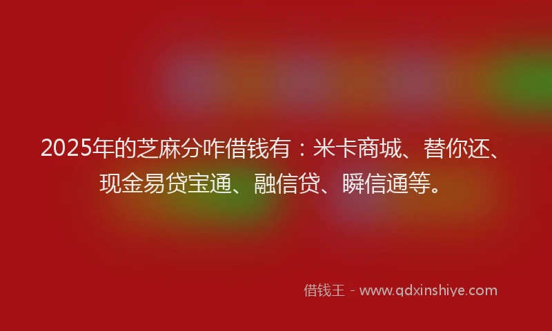 2025年的芝麻分咋借钱有：米卡商城、替你还、现金易贷宝通、融信贷、瞬信通等。