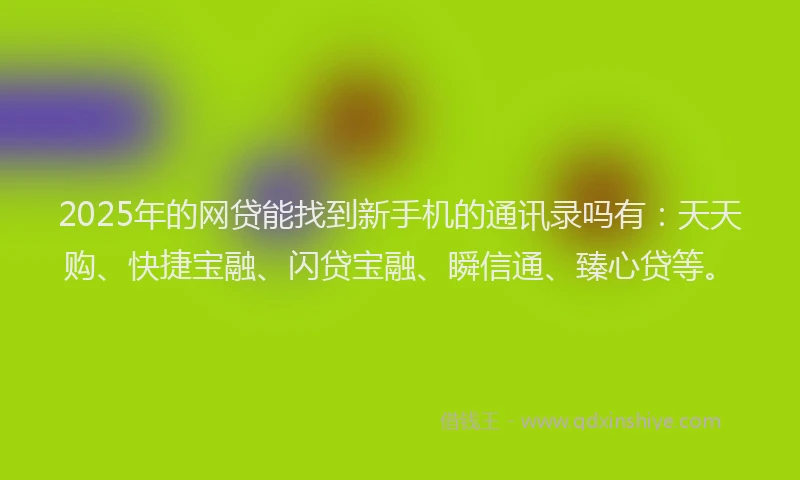 2025年的网贷能找到新手机的通讯录吗有：天天购、快捷宝融、闪贷宝融、瞬信通、臻心贷等。