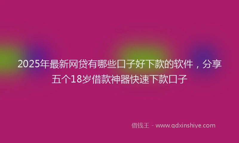 2025年最新网贷有哪些口子好下款的软件，分享五个18岁借款神器快速下款口子