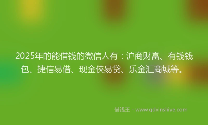 2025年的能借钱的微信人有：沪商财富、有钱钱包、捷信易借、现金侠易贷、乐金汇商城等。