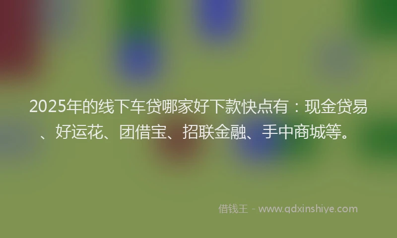2025年的线下车贷哪家好下款快点有：现金贷易、好运花、团借宝、招联金融、手中商城等。