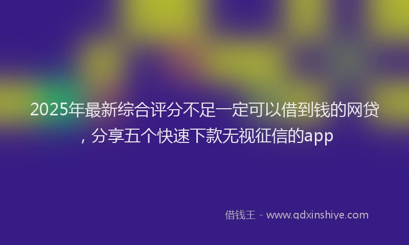 2025年最新综合评分不足一定可以借到钱的网贷，分享五个快速下款无视征信的app