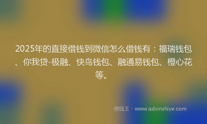 2025年的直接借钱到微信怎么借钱有：福瑞钱包、你我贷-极融、快鸟钱包、融通易钱包、橙心花等。