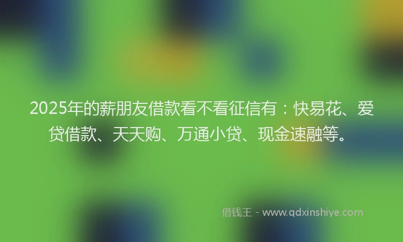 2025年的薪朋友借款看不看征信有：快易花、爱贷借款、天天购、万通小贷、现金速融等。