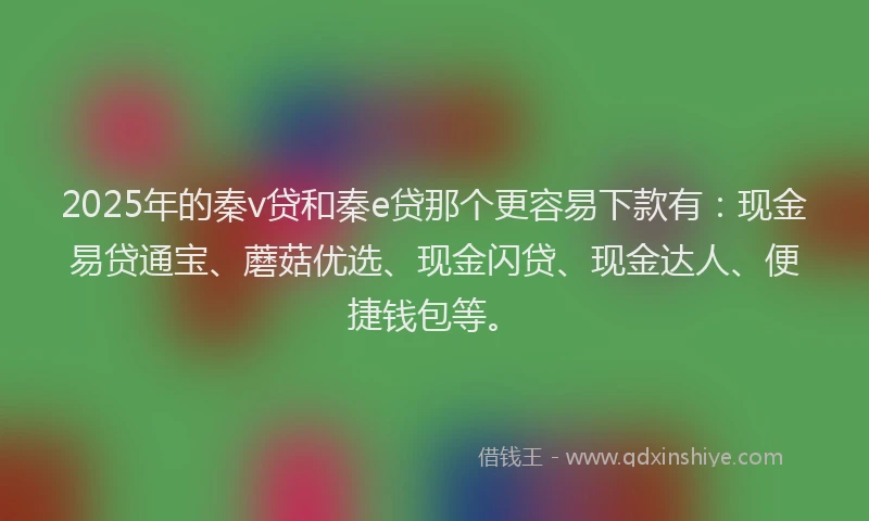 2025年的秦v贷和秦e贷那个更容易下款有：现金易贷通宝、蘑菇优选、现金闪贷、现金达人、便捷钱包等。