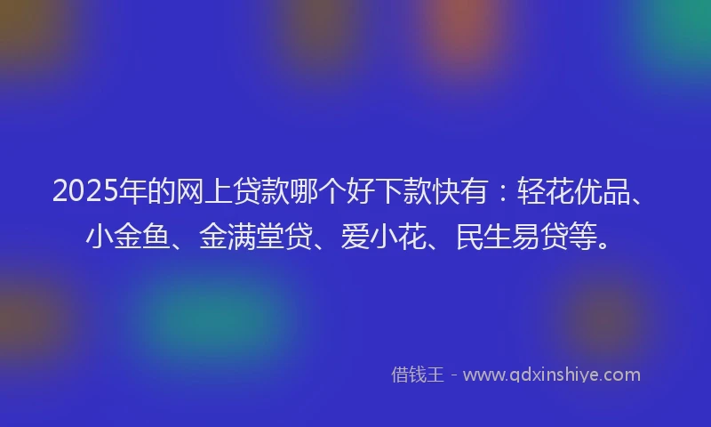 2025年的网上贷款哪个好下款快有：轻花优品、小金鱼、金满堂贷、爱小花、民生易贷等。