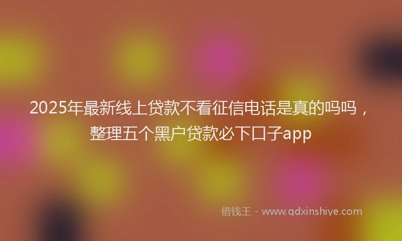 2025年最新线上贷款不看征信电话是真的吗吗，整理五个黑户贷款必下口子app