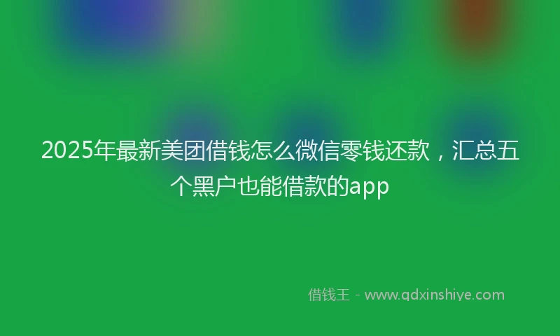 2025年最新美团借钱怎么微信零钱还款，汇总五个黑户也能借款的app