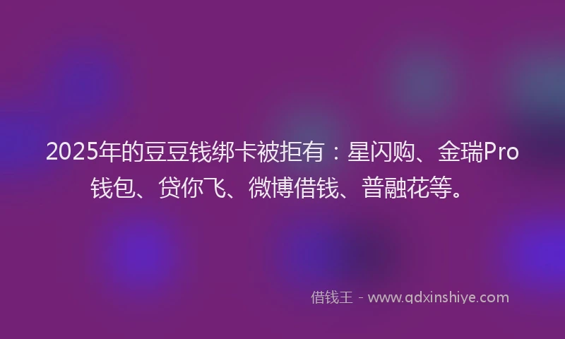2025年的豆豆钱绑卡被拒有：星闪购、金瑞Pro钱包、贷你飞、微博借钱、普融花等。