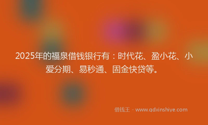 2025年的福泉借钱银行有：时代花、盈小花、小爱分期、易秒通、固金快贷等。