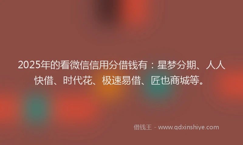2025年的看微信信用分借钱有：星梦分期、人人快借、时代花、极速易借、匠也商城等。