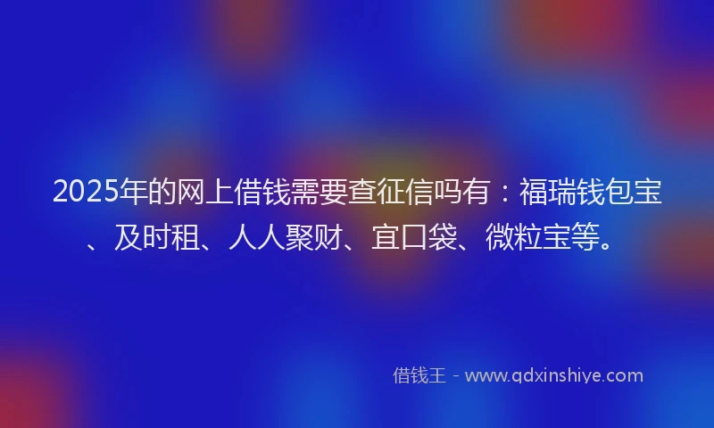 2025年的网上借钱需要查征信吗有：福瑞钱包宝、及时租、人人聚财、宜口袋、微粒宝等。