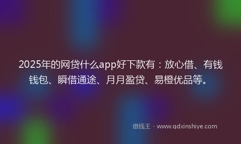 2025年的网贷什么app好下款有：放心借、有钱钱包、瞬借通途、月月盈贷、易橙优品等。