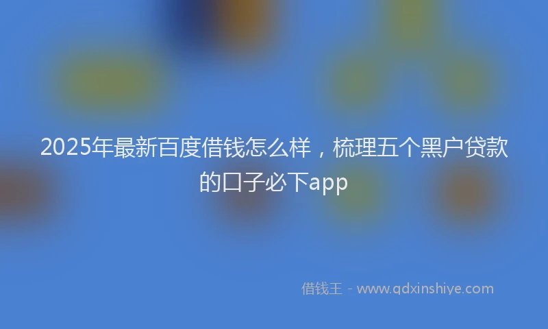 2025年最新百度借钱怎么样，梳理五个黑户贷款的口子必下app