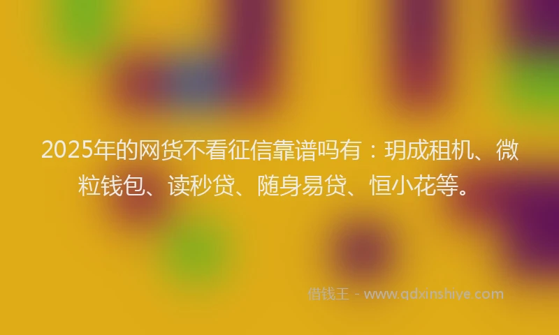 2025年的网货不看征信靠谱吗有：玥成租机、微粒钱包、读秒贷、随身易贷、恒小花等。