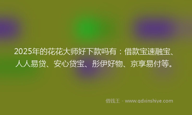 2025年的花花大师好下款吗有：借款宝速融宝、人人易贷、安心贷宝、彤伊好物、京享易付等。