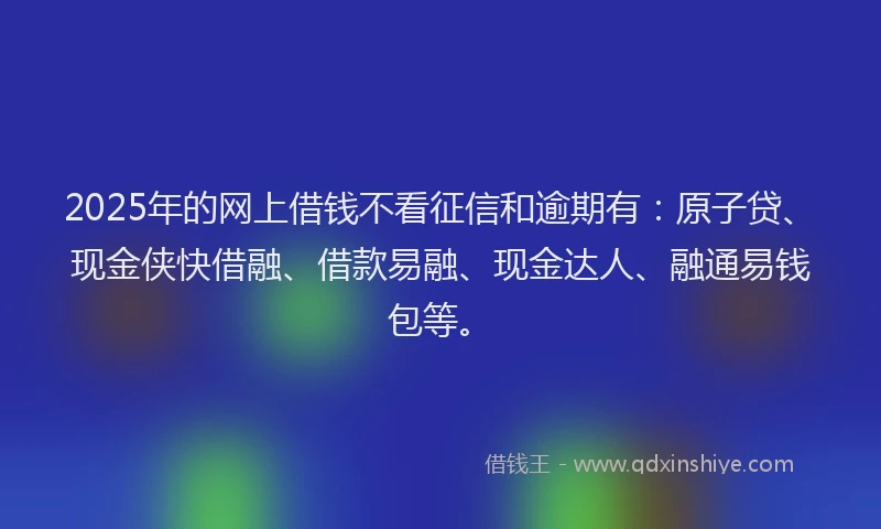 2025年的网上借钱不看征信和逾期有：原子贷、现金侠快借融、借款易融、现金达人、融通易钱包等。