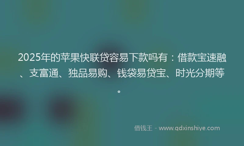 2025年的苹果快联贷容易下款吗有：借款宝速融、支富通、独品易购、钱袋易贷宝、时光分期等。