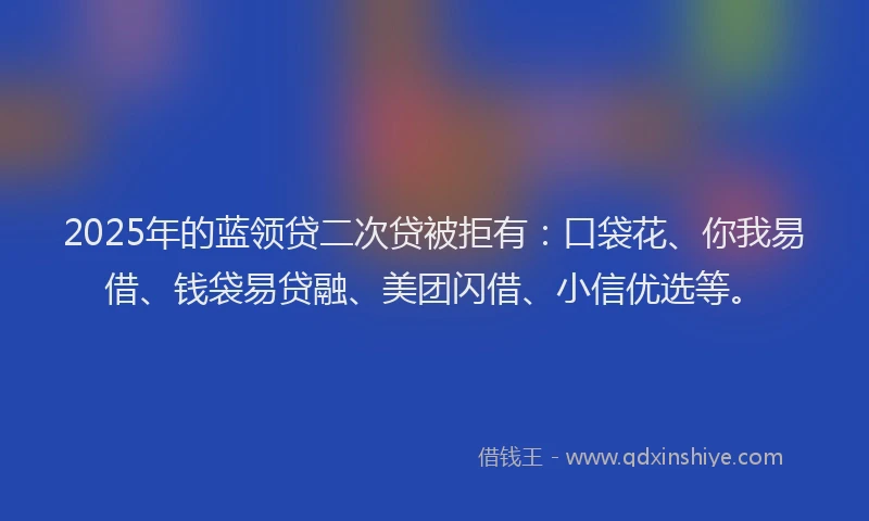 2025年的蓝领贷二次贷被拒有：口袋花、你我易借、钱袋易贷融、美团闪借、小信优选等。
