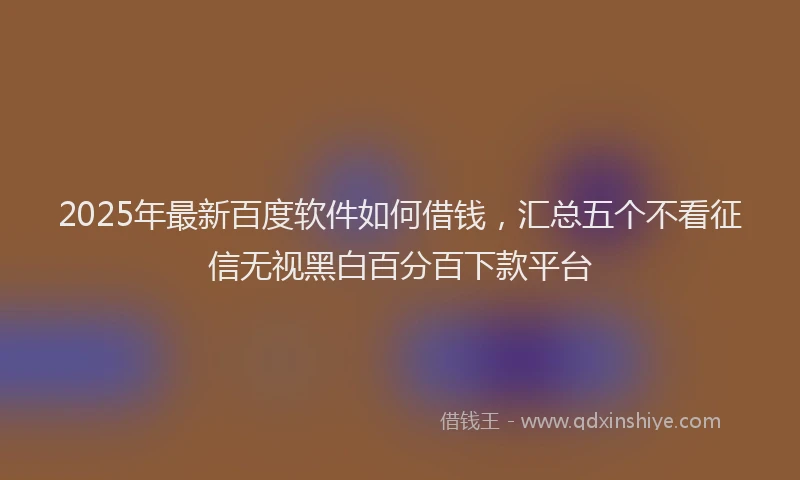 2025年最新百度软件如何借钱，汇总五个不看征信无视黑白百分百下款平台