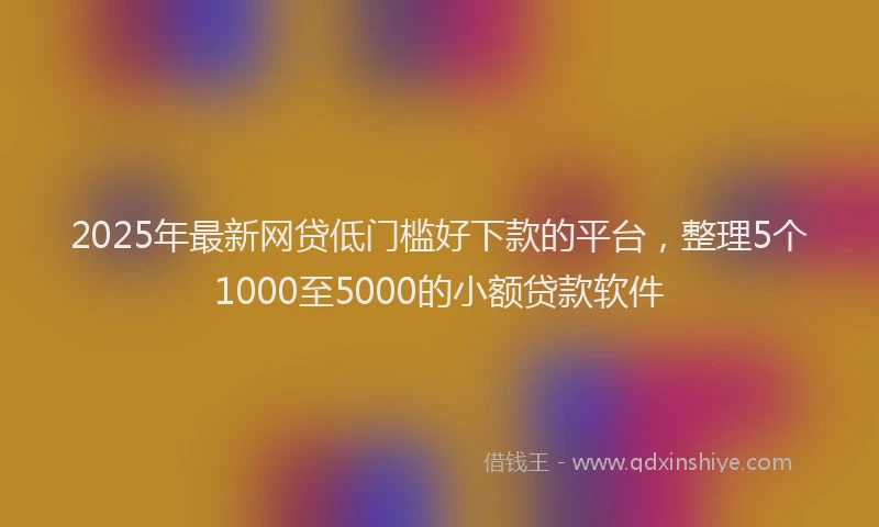 2025年最新网贷低门槛好下款的平台，整理5个1000至5000的小额贷款软件