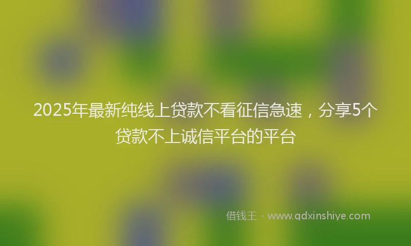 2025年最新纯线上贷款不看征信急速，分享5个贷款不上诚信平台的平台