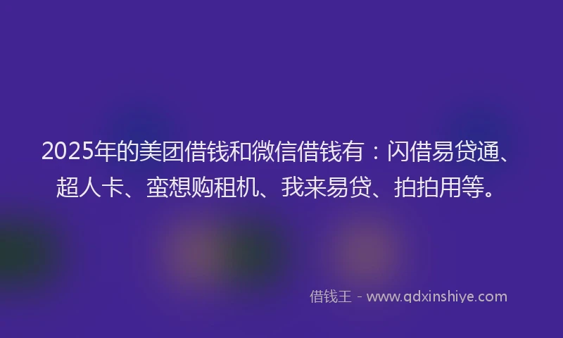 2025年的美团借钱和微信借钱有：闪借易贷通、超人卡、蛮想购租机、我来易贷、拍拍用等。