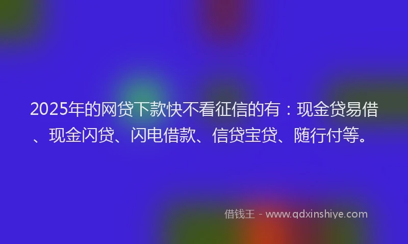 2025年的网贷下款快不看征信的有：现金贷易借、现金闪贷、闪电借款、信贷宝贷、随行付等。