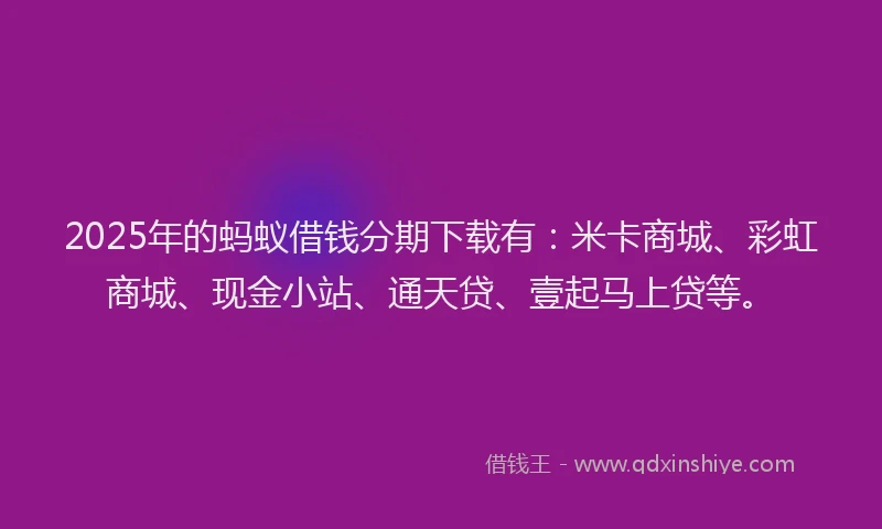 2025年的蚂蚁借钱分期下载有：米卡商城、彩虹商城、现金小站、通天贷、壹起马上贷等。