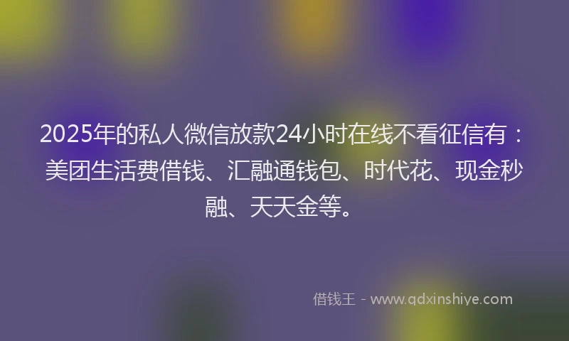2025年的私人微信放款24小时在线不看征信有：美团生活费借钱、汇融通钱包、时代花、现金秒融、天天金等。