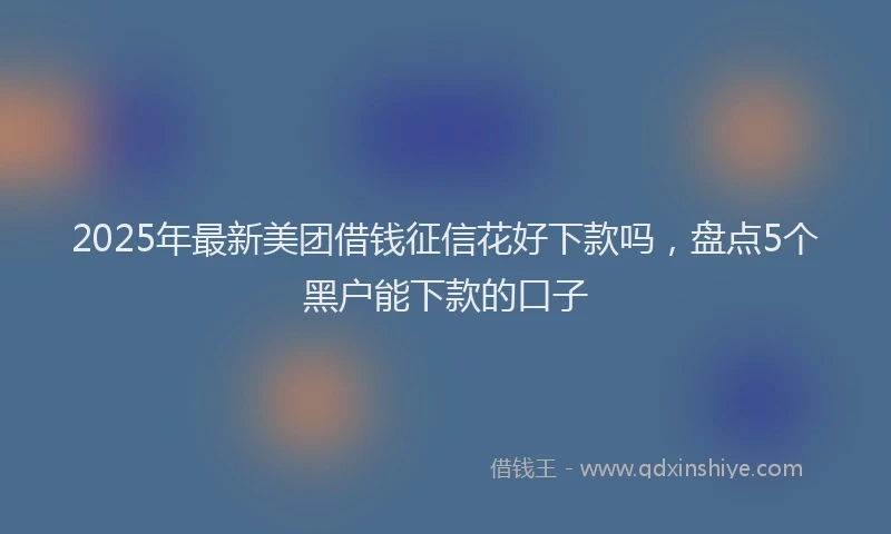 2025年最新美团借钱征信花好下款吗，盘点5个黑户能下款的口子