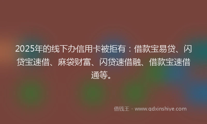 2025年的线下办信用卡被拒有：借款宝易贷、闪贷宝速借、麻袋财富、闪贷速借融、借款宝速借通等。
