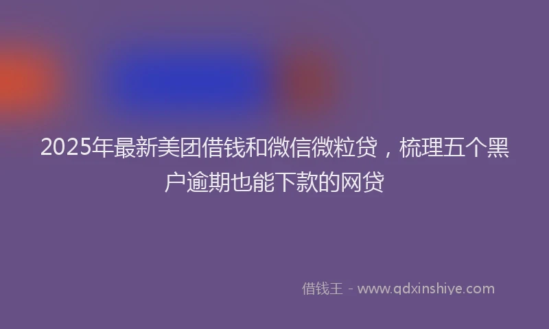 2025年最新美团借钱和微信微粒贷，梳理五个黑户逾期也能下款的网贷