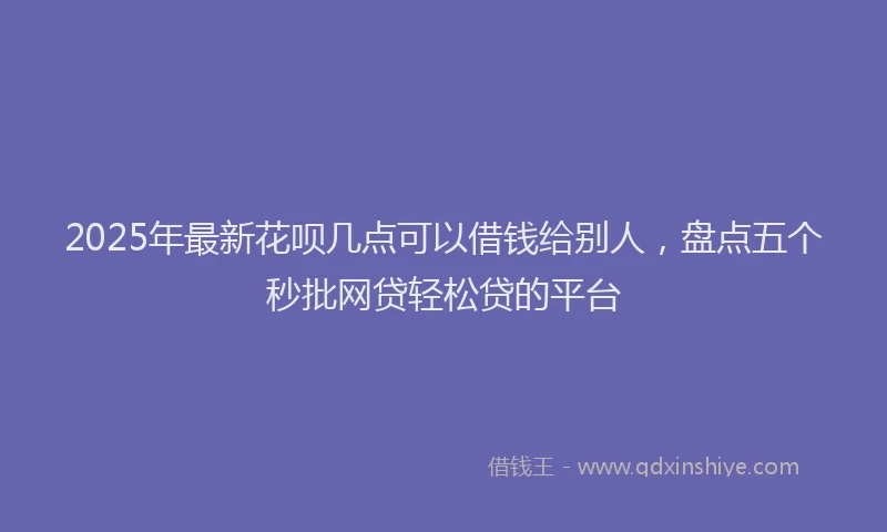 2025年最新花呗几点可以借钱给别人，盘点五个秒批网贷轻松贷的平台