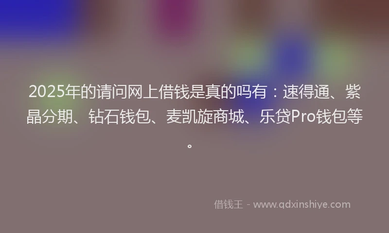 2025年的请问网上借钱是真的吗有：速得通、紫晶分期、钻石钱包、麦凯旋商城、乐贷Pro钱包等。