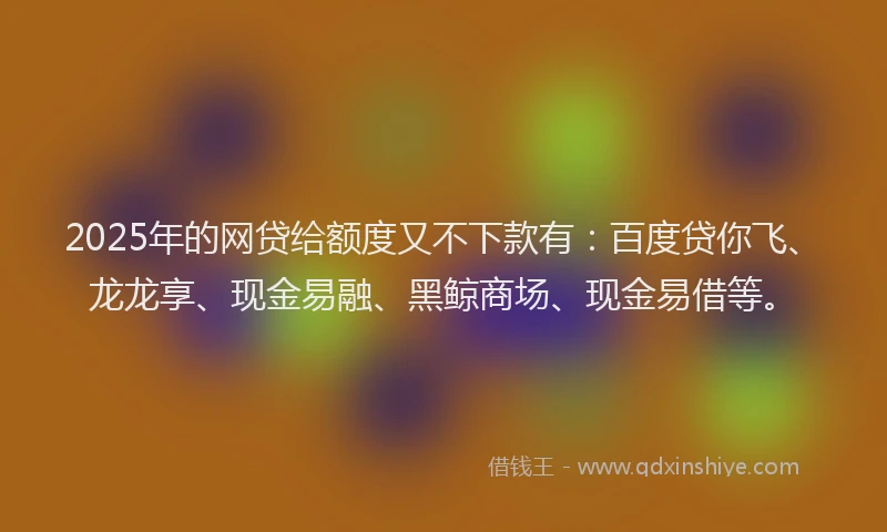 2025年的网贷给额度又不下款有：百度贷你飞、龙龙享、现金易融、黑鲸商场、现金易借等。