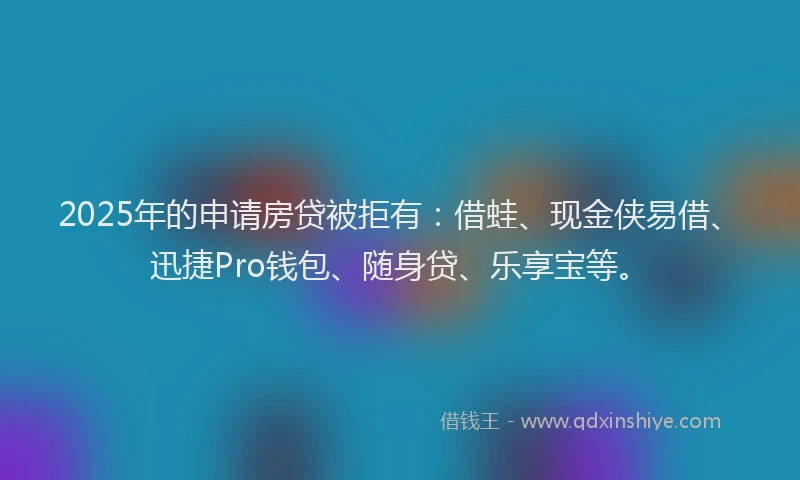 2025年的申请房贷被拒有：借蛙、现金侠易借、迅捷Pro钱包、随身贷、乐享宝等。