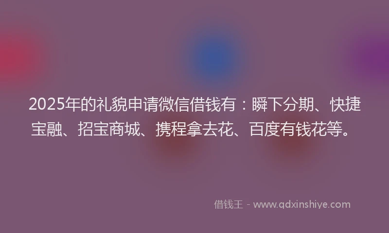2025年的礼貌申请微信借钱有：瞬下分期、快捷宝融、招宝商城、携程拿去花、百度有钱花等。