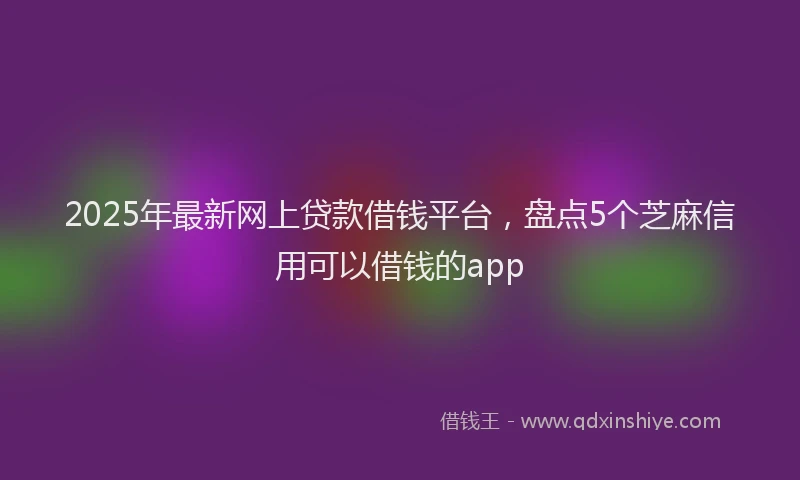 2025年最新网上贷款借钱平台，盘点5个芝麻信用可以借钱的app