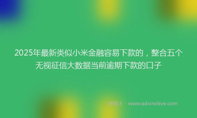 2025年最新类似小米金融容易下款的，整合五个无视征信大数据当前逾期下款的口子