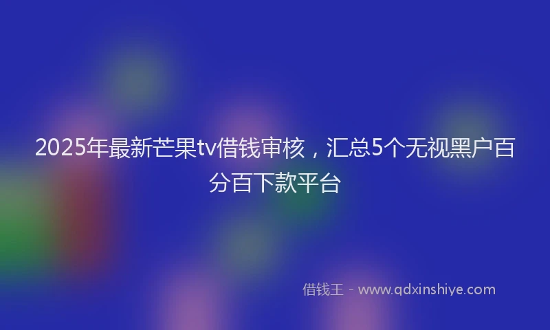 2025年最新芒果tv借钱审核，汇总5个无视黑户百分百下款平台