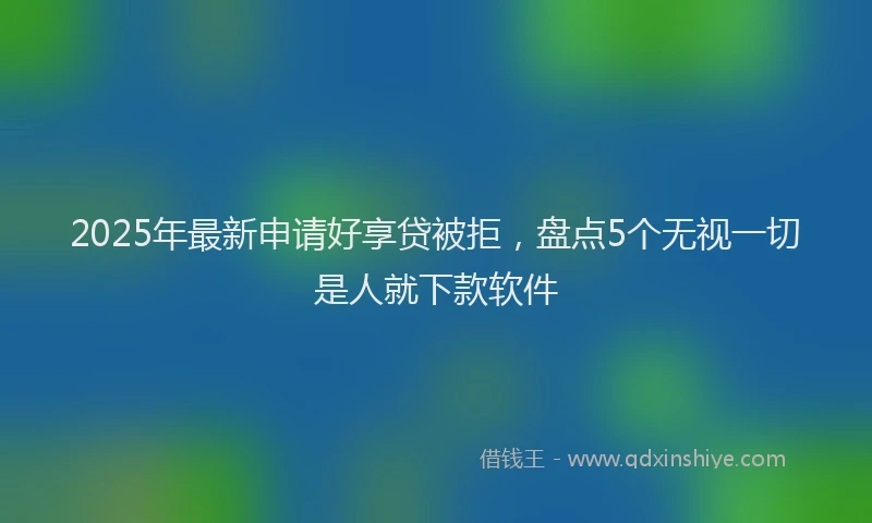2025年最新申请好享贷被拒，盘点5个无视一切是人就下款软件